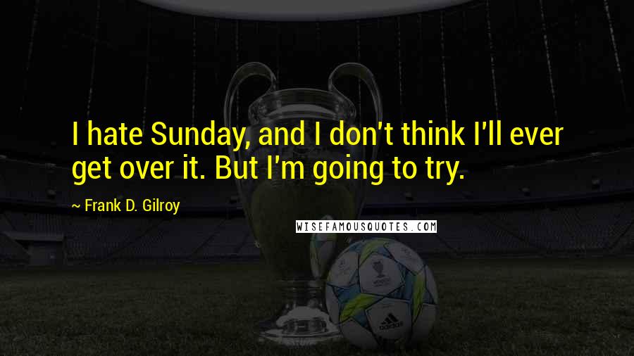 Frank D. Gilroy Quotes: I hate Sunday, and I don't think I'll ever get over it. But I'm going to try.