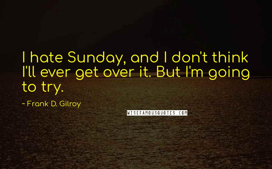 Frank D. Gilroy Quotes: I hate Sunday, and I don't think I'll ever get over it. But I'm going to try.