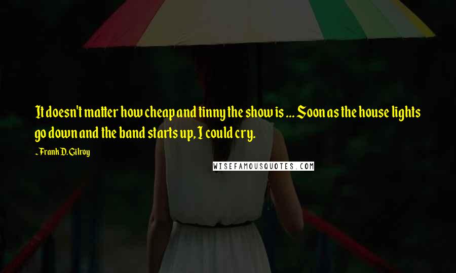 Frank D. Gilroy Quotes: It doesn't matter how cheap and tinny the show is ... Soon as the house lights go down and the band starts up, I could cry.