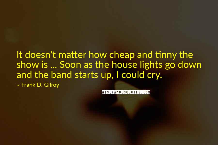 Frank D. Gilroy Quotes: It doesn't matter how cheap and tinny the show is ... Soon as the house lights go down and the band starts up, I could cry.