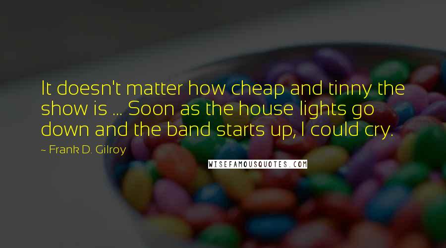 Frank D. Gilroy Quotes: It doesn't matter how cheap and tinny the show is ... Soon as the house lights go down and the band starts up, I could cry.