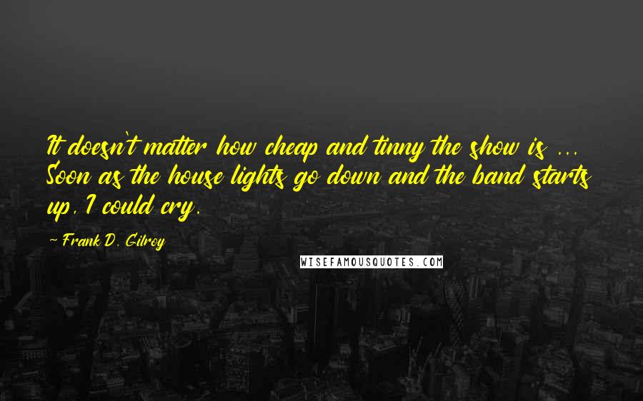 Frank D. Gilroy Quotes: It doesn't matter how cheap and tinny the show is ... Soon as the house lights go down and the band starts up, I could cry.