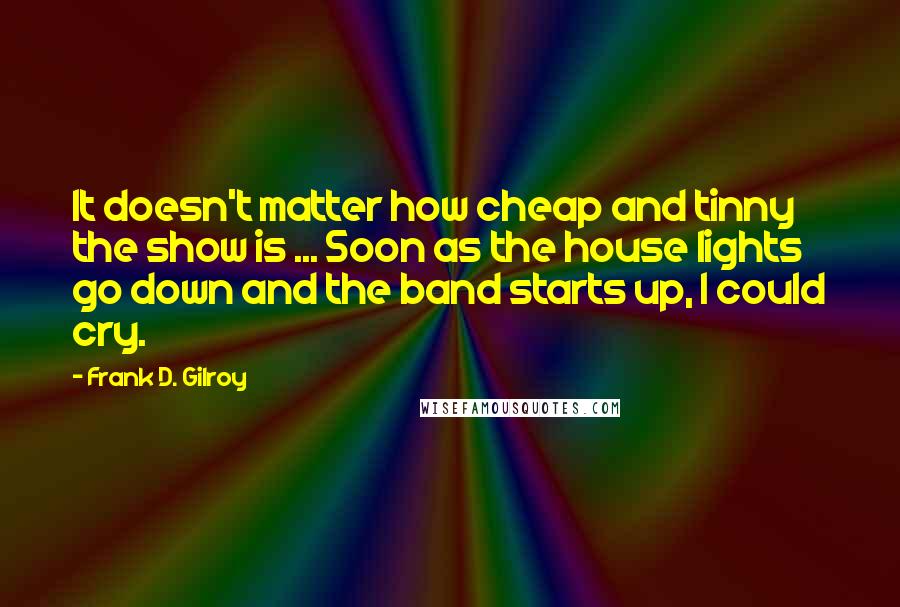 Frank D. Gilroy Quotes: It doesn't matter how cheap and tinny the show is ... Soon as the house lights go down and the band starts up, I could cry.