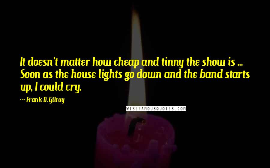 Frank D. Gilroy Quotes: It doesn't matter how cheap and tinny the show is ... Soon as the house lights go down and the band starts up, I could cry.