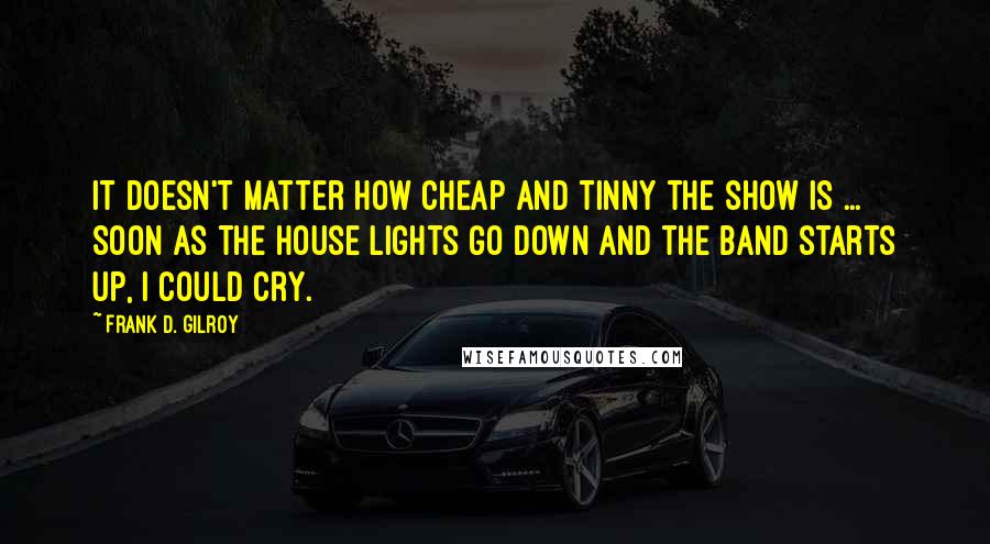 Frank D. Gilroy Quotes: It doesn't matter how cheap and tinny the show is ... Soon as the house lights go down and the band starts up, I could cry.