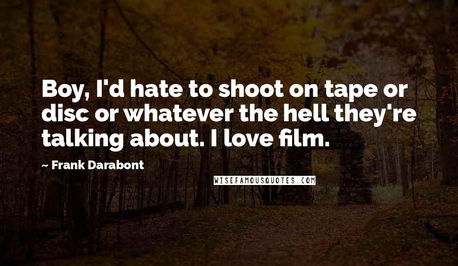 Frank Darabont Quotes: Boy, I'd hate to shoot on tape or disc or whatever the hell they're talking about. I love film.