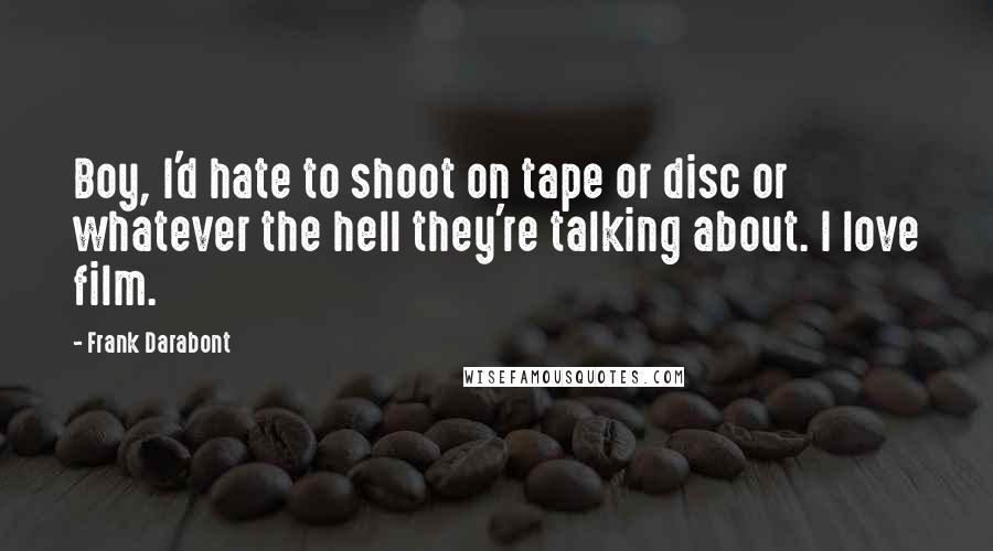 Frank Darabont Quotes: Boy, I'd hate to shoot on tape or disc or whatever the hell they're talking about. I love film.