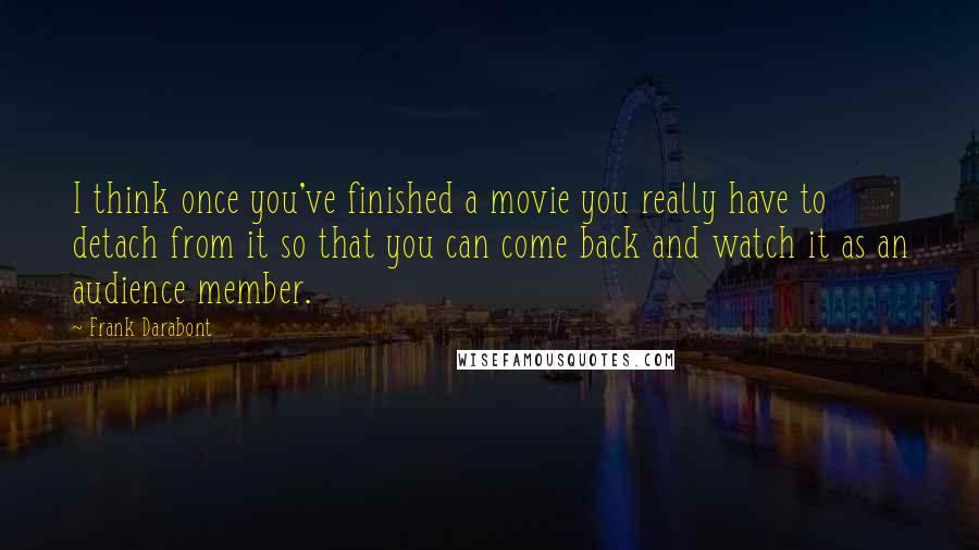 Frank Darabont Quotes: I think once you've finished a movie you really have to detach from it so that you can come back and watch it as an audience member.