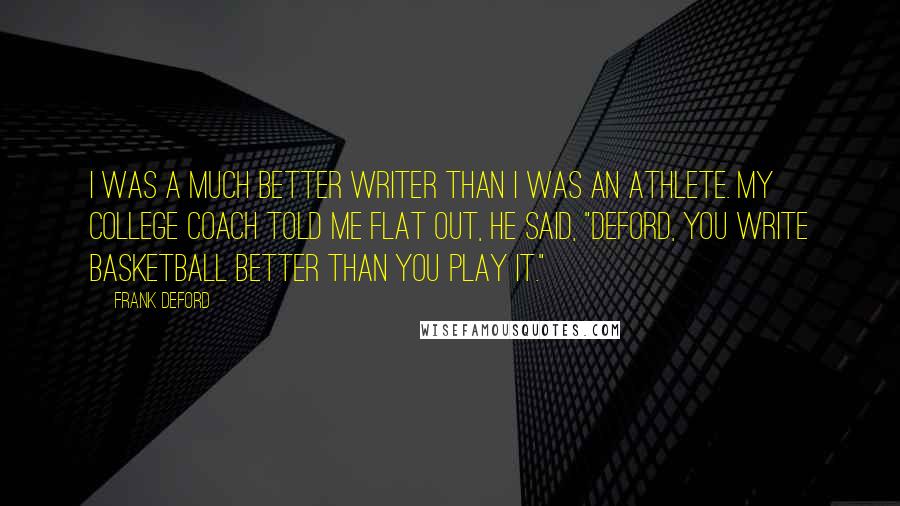 Frank Deford Quotes: I was a much better writer than I was an athlete. My college coach told me flat out, he said, "Deford, you write basketball better than you play it."