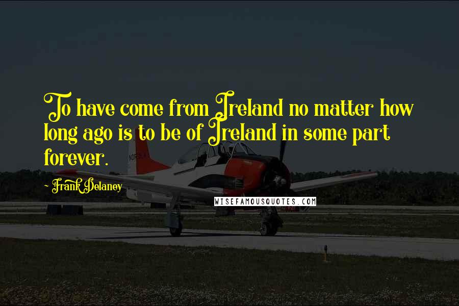 Frank Delaney Quotes: To have come from Ireland no matter how long ago is to be of Ireland in some part forever.