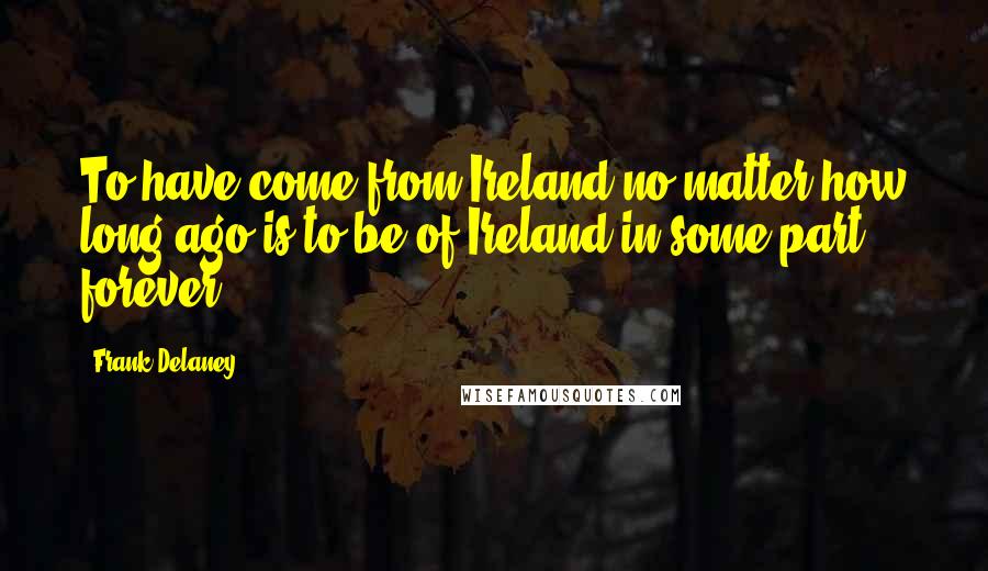 Frank Delaney Quotes: To have come from Ireland no matter how long ago is to be of Ireland in some part forever.