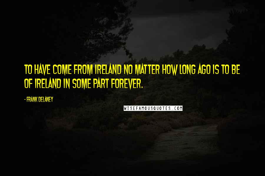 Frank Delaney Quotes: To have come from Ireland no matter how long ago is to be of Ireland in some part forever.