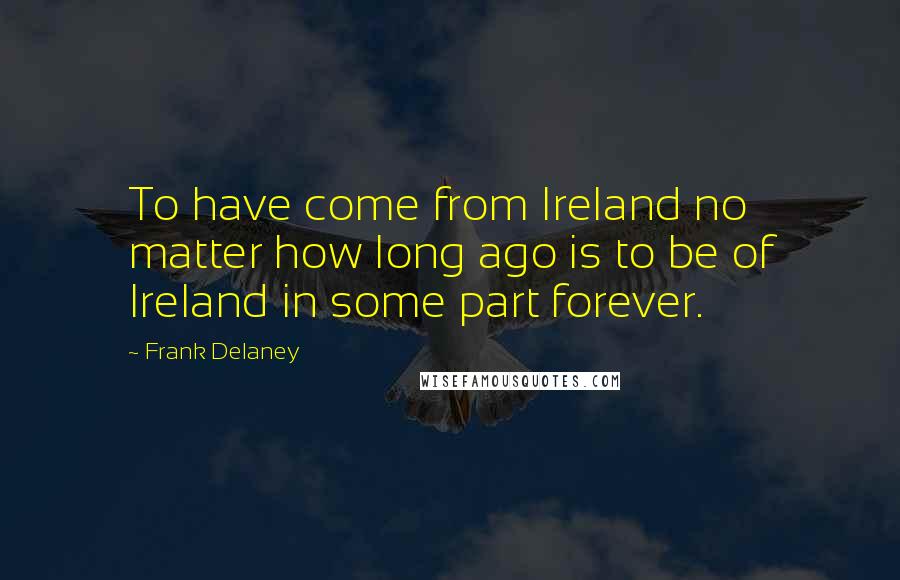 Frank Delaney Quotes: To have come from Ireland no matter how long ago is to be of Ireland in some part forever.