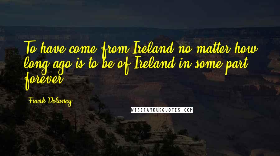 Frank Delaney Quotes: To have come from Ireland no matter how long ago is to be of Ireland in some part forever.