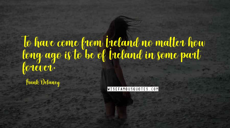 Frank Delaney Quotes: To have come from Ireland no matter how long ago is to be of Ireland in some part forever.
