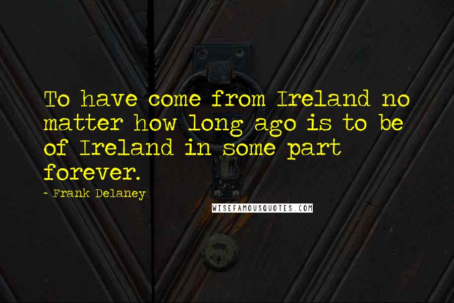 Frank Delaney Quotes: To have come from Ireland no matter how long ago is to be of Ireland in some part forever.