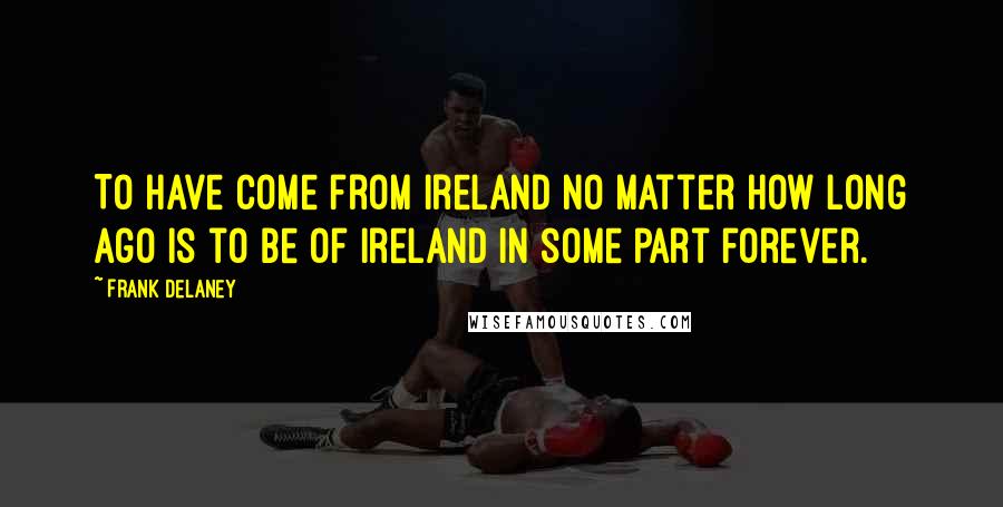 Frank Delaney Quotes: To have come from Ireland no matter how long ago is to be of Ireland in some part forever.