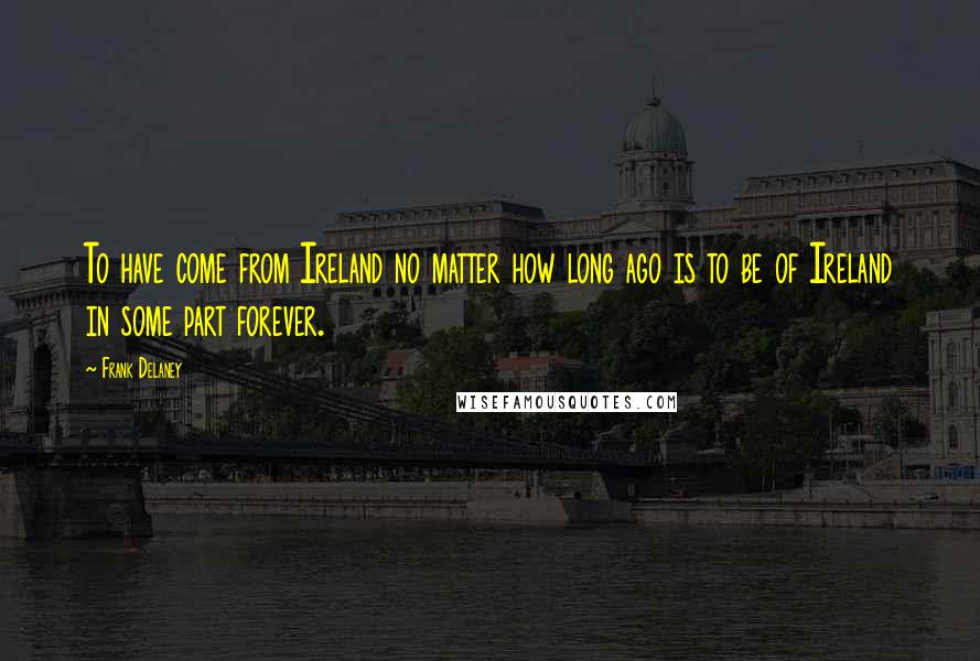 Frank Delaney Quotes: To have come from Ireland no matter how long ago is to be of Ireland in some part forever.