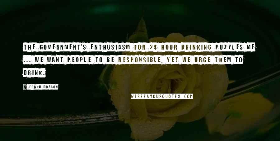 Frank Dobson Quotes: The Government's enthusiasm for 24 hour drinking puzzles me ... We want people to be responsible, yet we urge them to drink.