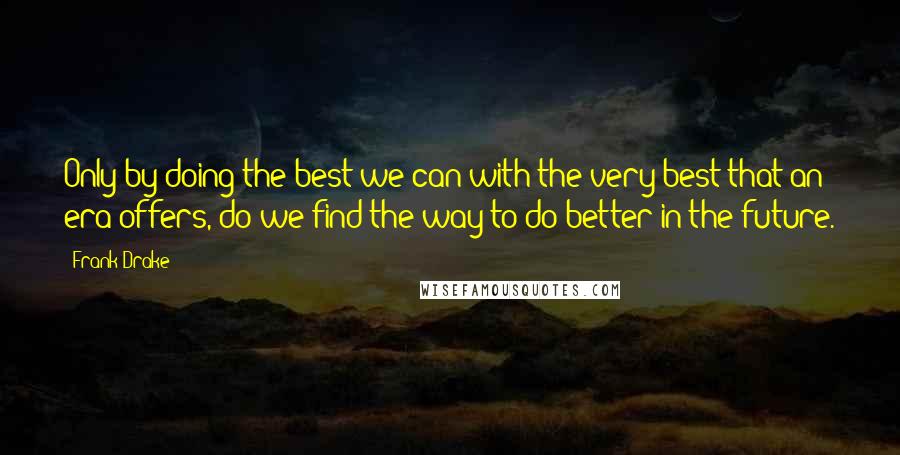 Frank Drake Quotes: Only by doing the best we can with the very best that an era offers, do we find the way to do better in the future.