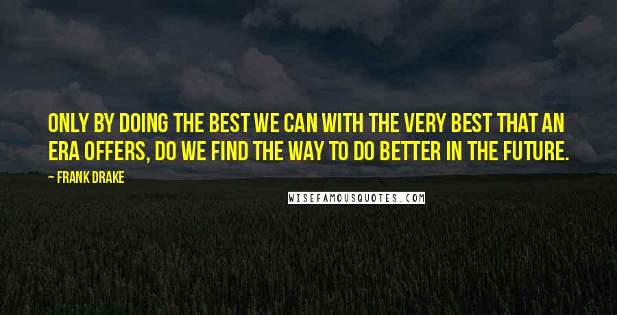 Frank Drake Quotes: Only by doing the best we can with the very best that an era offers, do we find the way to do better in the future.