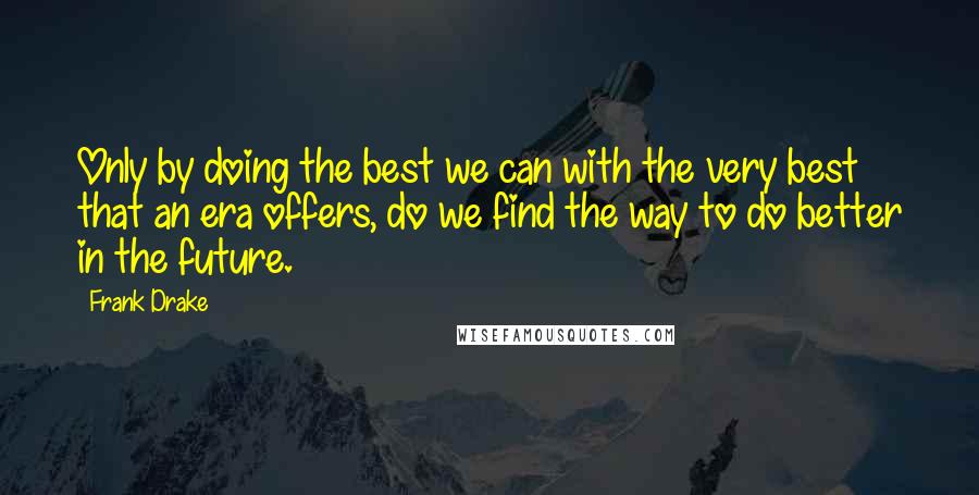 Frank Drake Quotes: Only by doing the best we can with the very best that an era offers, do we find the way to do better in the future.