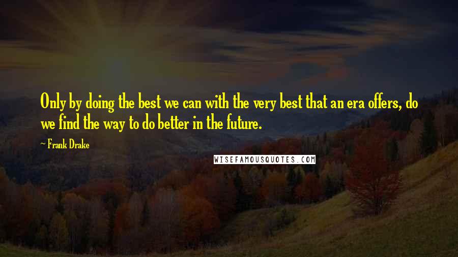 Frank Drake Quotes: Only by doing the best we can with the very best that an era offers, do we find the way to do better in the future.
