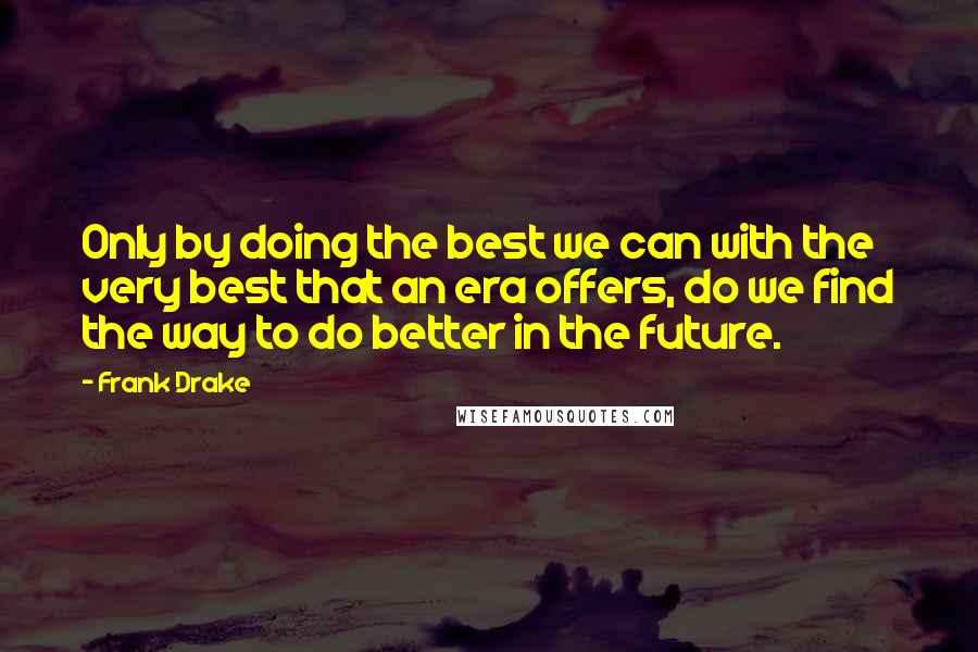 Frank Drake Quotes: Only by doing the best we can with the very best that an era offers, do we find the way to do better in the future.