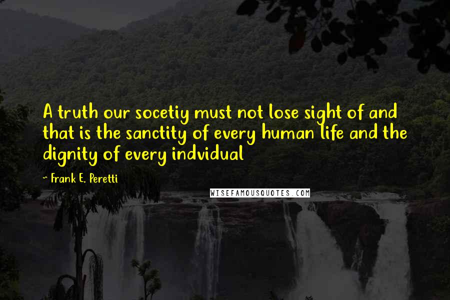 Frank E. Peretti Quotes: A truth our socetiy must not lose sight of and that is the sanctity of every human life and the dignity of every indvidual