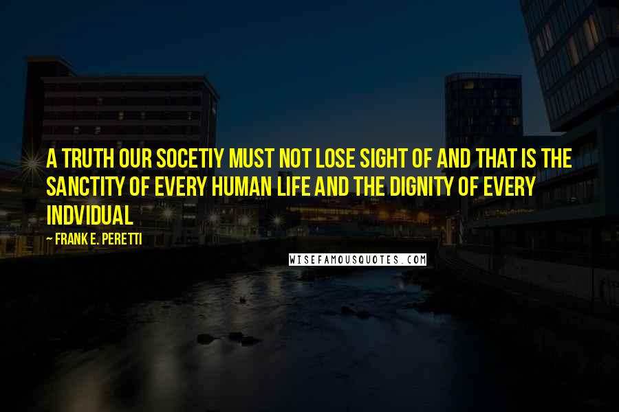 Frank E. Peretti Quotes: A truth our socetiy must not lose sight of and that is the sanctity of every human life and the dignity of every indvidual