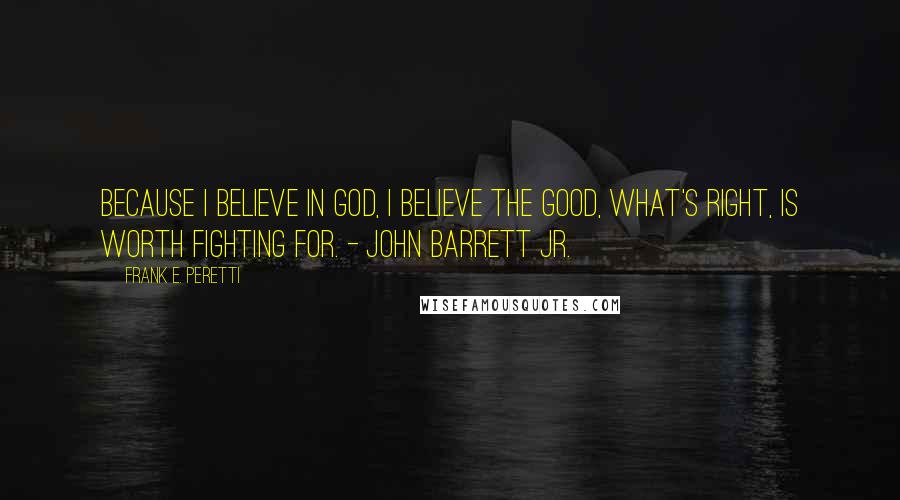 Frank E. Peretti Quotes: Because I believe in God, I believe the Good, what's right, is worth fighting for. - John Barrett Jr.