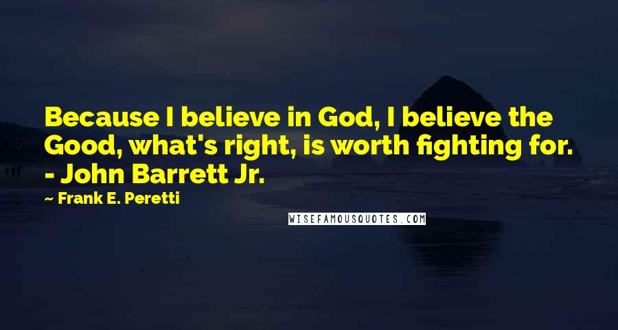 Frank E. Peretti Quotes: Because I believe in God, I believe the Good, what's right, is worth fighting for. - John Barrett Jr.