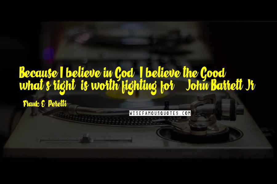 Frank E. Peretti Quotes: Because I believe in God, I believe the Good, what's right, is worth fighting for. - John Barrett Jr.