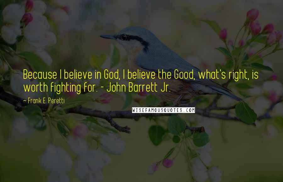 Frank E. Peretti Quotes: Because I believe in God, I believe the Good, what's right, is worth fighting for. - John Barrett Jr.