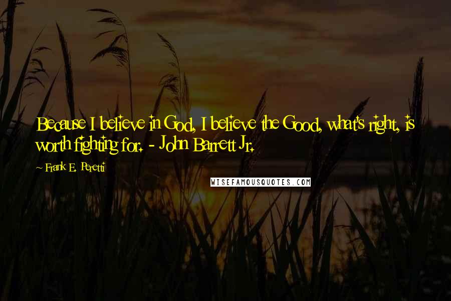 Frank E. Peretti Quotes: Because I believe in God, I believe the Good, what's right, is worth fighting for. - John Barrett Jr.