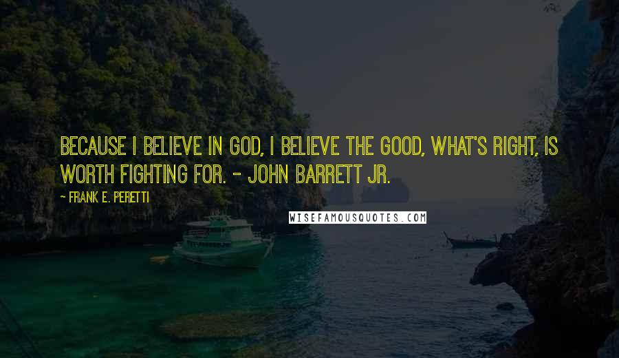 Frank E. Peretti Quotes: Because I believe in God, I believe the Good, what's right, is worth fighting for. - John Barrett Jr.