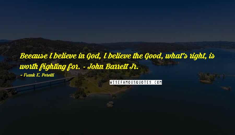 Frank E. Peretti Quotes: Because I believe in God, I believe the Good, what's right, is worth fighting for. - John Barrett Jr.