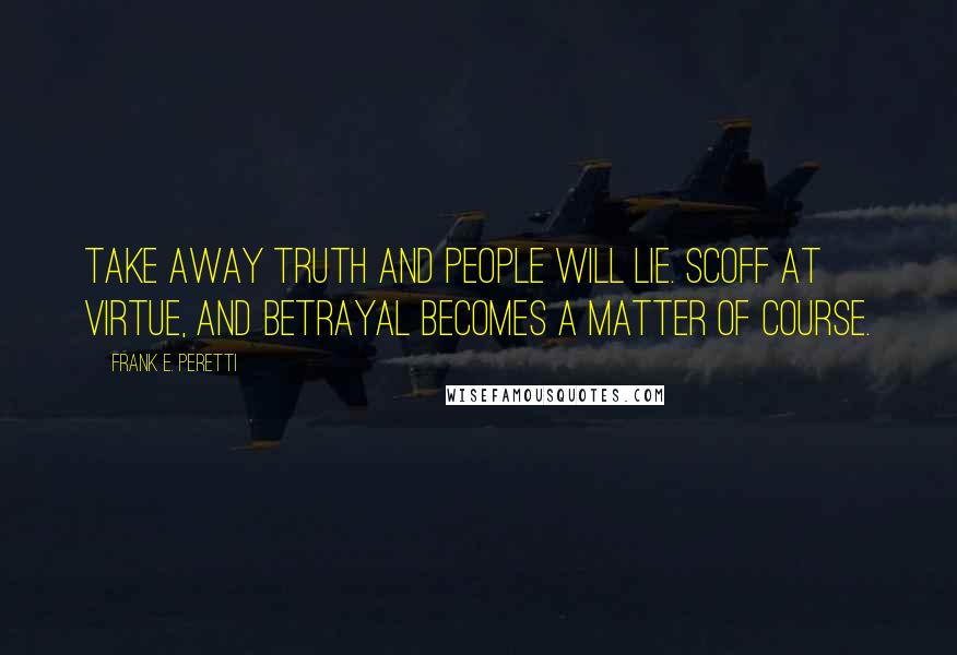 Frank E. Peretti Quotes: Take away truth and people will lie. Scoff at virtue, and betrayal becomes a matter of course.