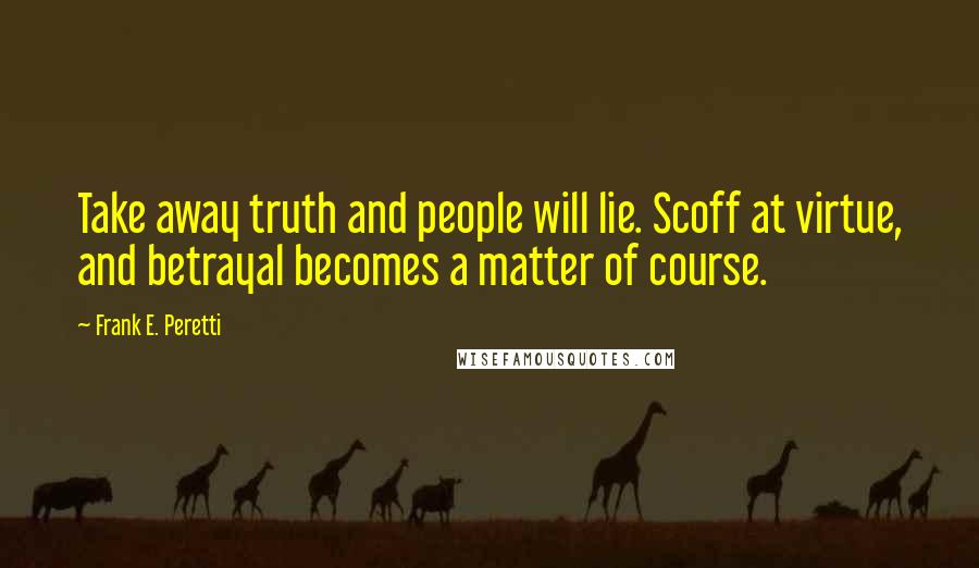 Frank E. Peretti Quotes: Take away truth and people will lie. Scoff at virtue, and betrayal becomes a matter of course.