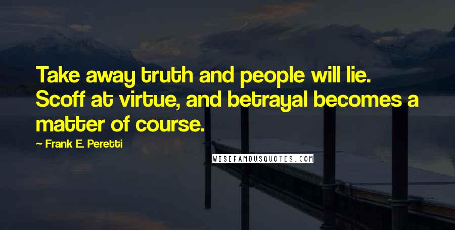 Frank E. Peretti Quotes: Take away truth and people will lie. Scoff at virtue, and betrayal becomes a matter of course.