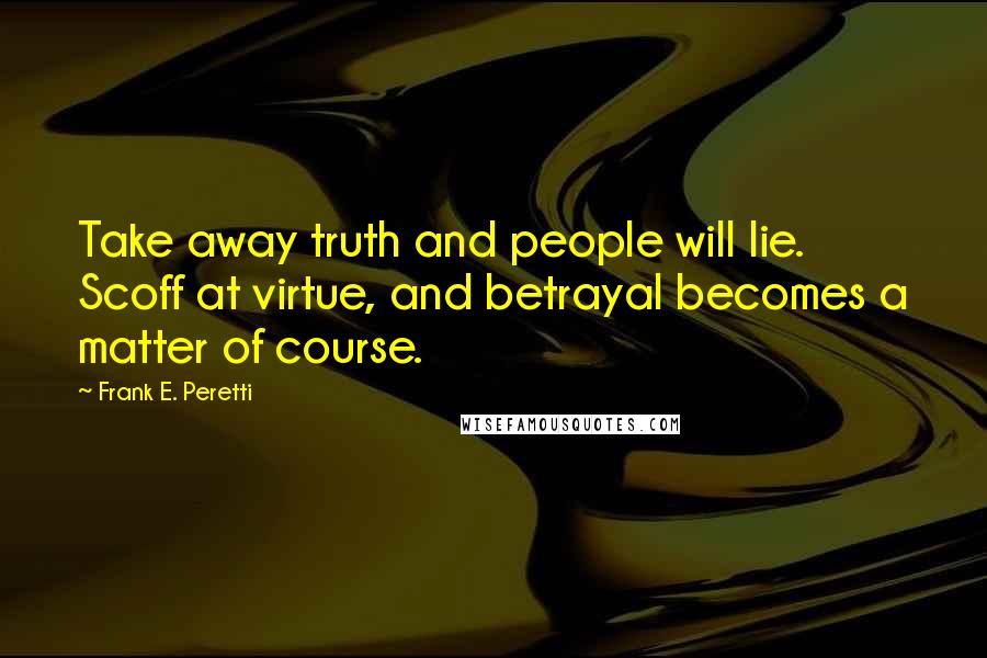 Frank E. Peretti Quotes: Take away truth and people will lie. Scoff at virtue, and betrayal becomes a matter of course.