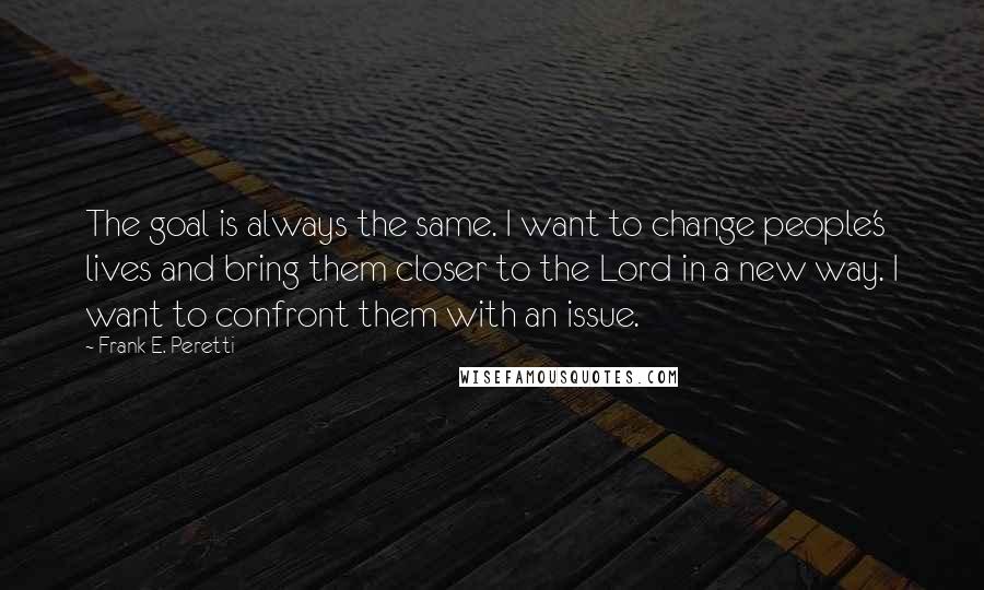 Frank E. Peretti Quotes: The goal is always the same. I want to change people's lives and bring them closer to the Lord in a new way. I want to confront them with an issue.