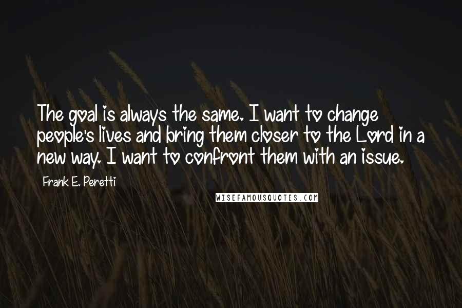 Frank E. Peretti Quotes: The goal is always the same. I want to change people's lives and bring them closer to the Lord in a new way. I want to confront them with an issue.