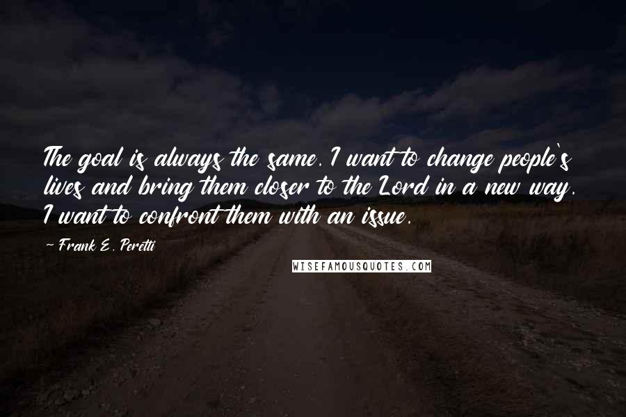 Frank E. Peretti Quotes: The goal is always the same. I want to change people's lives and bring them closer to the Lord in a new way. I want to confront them with an issue.