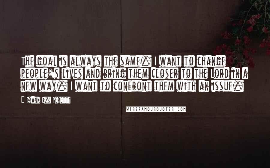 Frank E. Peretti Quotes: The goal is always the same. I want to change people's lives and bring them closer to the Lord in a new way. I want to confront them with an issue.