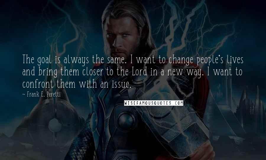 Frank E. Peretti Quotes: The goal is always the same. I want to change people's lives and bring them closer to the Lord in a new way. I want to confront them with an issue.