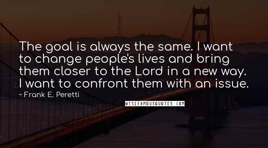 Frank E. Peretti Quotes: The goal is always the same. I want to change people's lives and bring them closer to the Lord in a new way. I want to confront them with an issue.