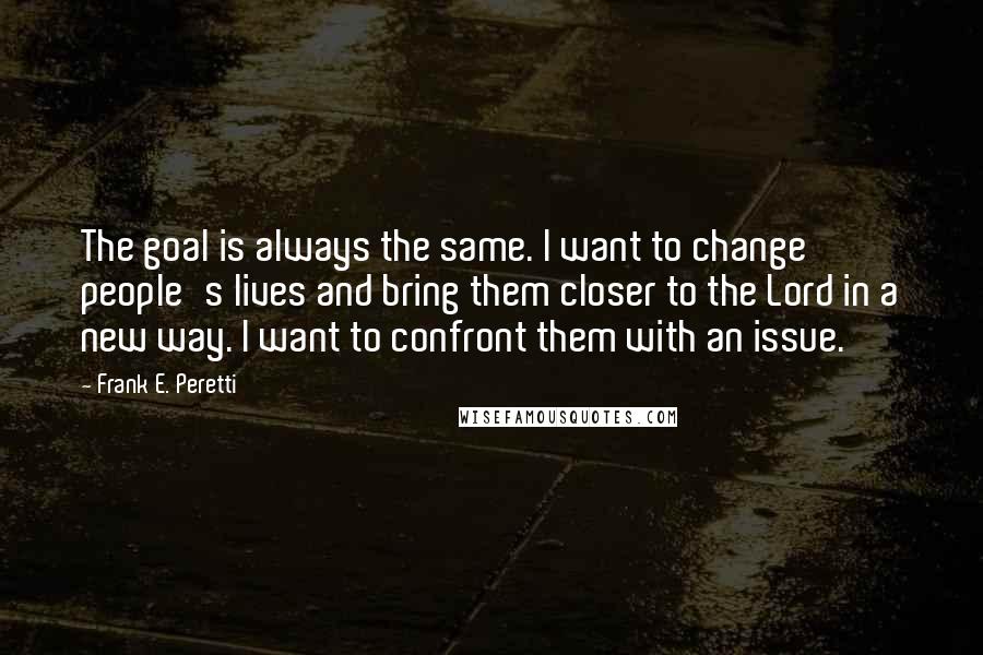 Frank E. Peretti Quotes: The goal is always the same. I want to change people's lives and bring them closer to the Lord in a new way. I want to confront them with an issue.