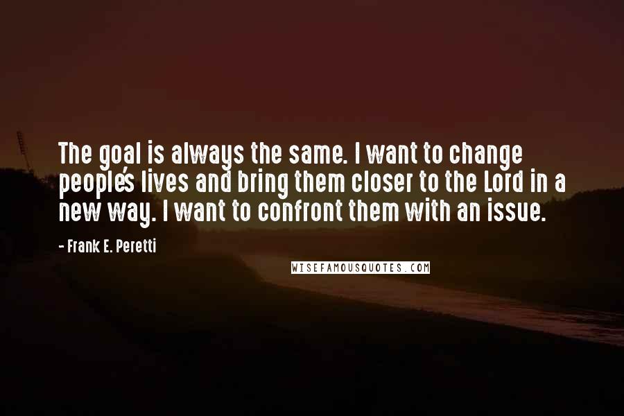 Frank E. Peretti Quotes: The goal is always the same. I want to change people's lives and bring them closer to the Lord in a new way. I want to confront them with an issue.