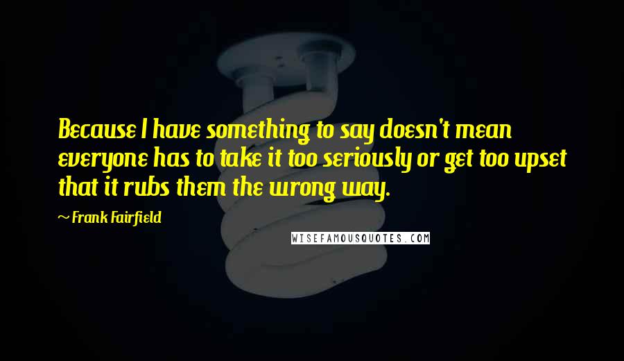 Frank Fairfield Quotes: Because I have something to say doesn't mean everyone has to take it too seriously or get too upset that it rubs them the wrong way.